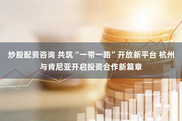 炒股配资咨询 共筑“一带一路”开放新平台 杭州与肯尼亚开启投资合作新篇章
