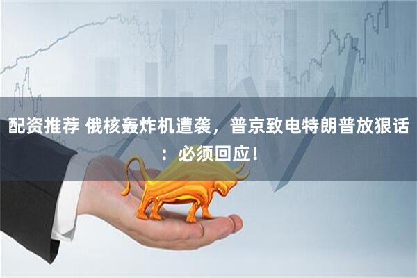 配资推荐 俄核轰炸机遭袭，普京致电特朗普放狠话：必须回应！