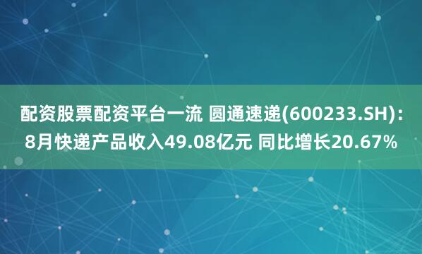 配资股票配资平台一流 圆通速递(600233.SH)：8月快递产品收入49.08亿元 同比增长20.67%
