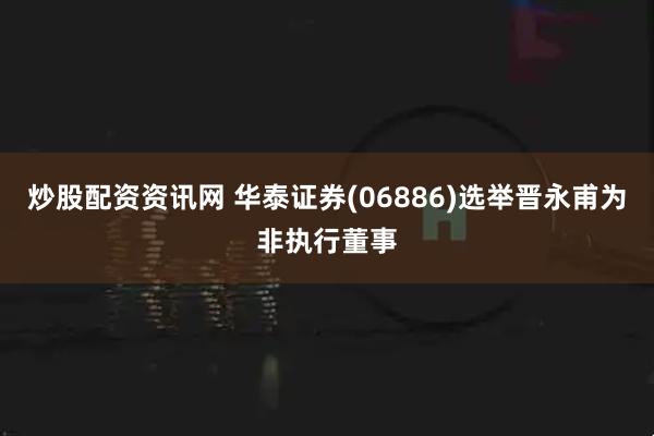 炒股配资资讯网 华泰证券(06886)选举晋永甫为非执行董事