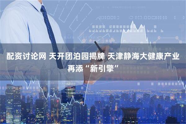 配资讨论网 天开团泊园揭牌 天津静海大健康产业再添“新引擎”
