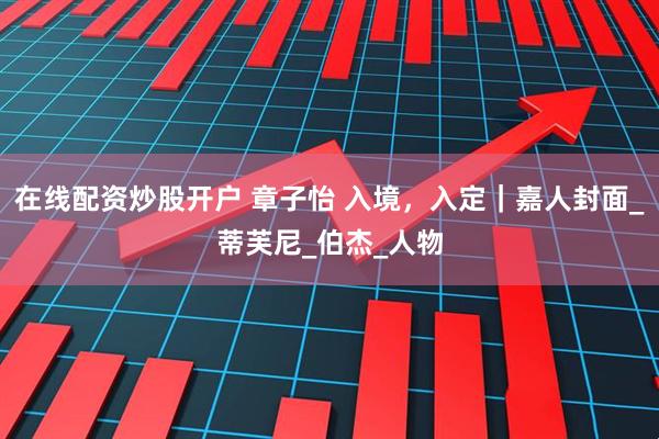 在线配资炒股开户 章子怡 入境，入定｜嘉人封面_蒂芙尼_伯杰_人物