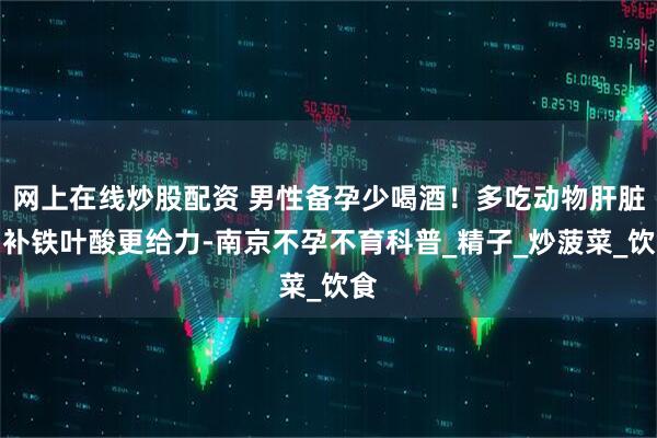 网上在线炒股配资 男性备孕少喝酒！多吃动物肝脏，补铁叶酸更给力-南京不孕不育科普_精子_炒菠菜_饮食