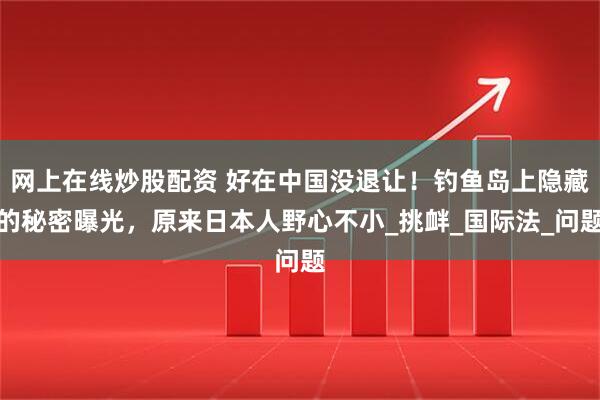网上在线炒股配资 好在中国没退让！钓鱼岛上隐藏的秘密曝光，原来日本人野心不小_挑衅_国际法_问题