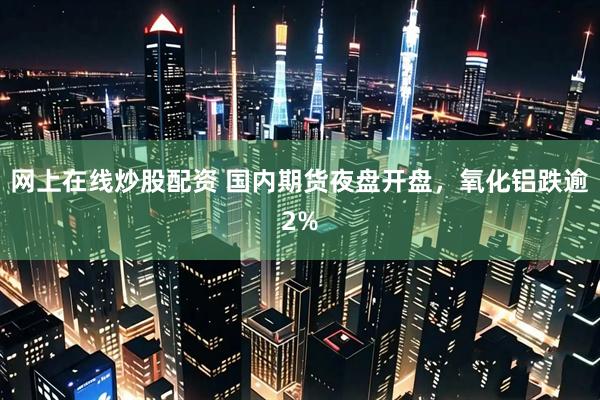 网上在线炒股配资 国内期货夜盘开盘，氧化铝跌逾2%