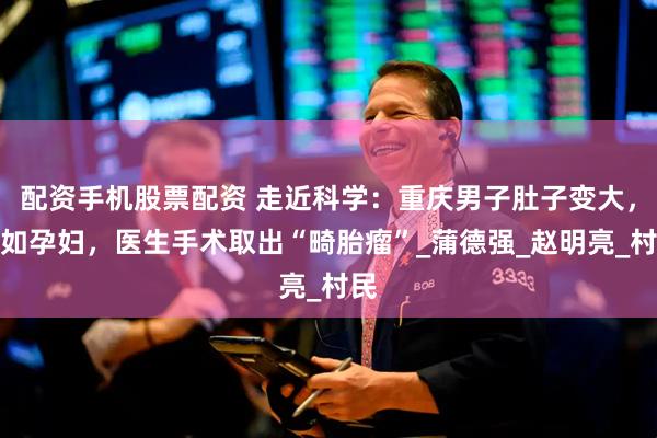 配资手机股票配资 走近科学：重庆男子肚子变大，犹如孕妇，医生手术取出“畸胎瘤”_蒲德强_赵明亮_村民