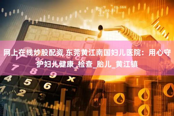 网上在线炒股配资 东莞黄江南国妇儿医院：用心守护妇儿健康_检查_胎儿_黄江镇