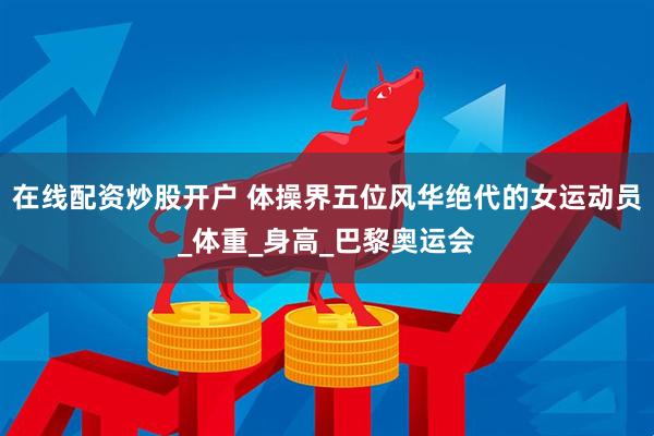 在线配资炒股开户 体操界五位风华绝代的女运动员_体重_身高_巴黎奥运会