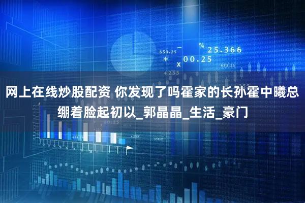 网上在线炒股配资 你发现了吗霍家的长孙霍中曦总绷着脸起初以_郭晶晶_生活_豪门