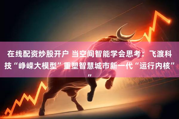 在线配资炒股开户 当空间智能学会思考：飞渡科技“峥嵘大模型”重塑智慧城市新一代“运行内核”