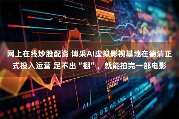 网上在线炒股配资 博采AI虚拟影视基地在德清正式投入运营 足不出“棚”，就能拍完一部电影