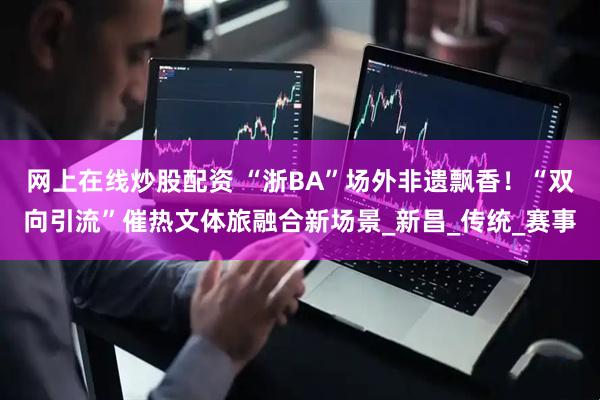 网上在线炒股配资 “浙BA”场外非遗飘香！“双向引流”催热文体旅融合新场景_新昌_传统_赛事