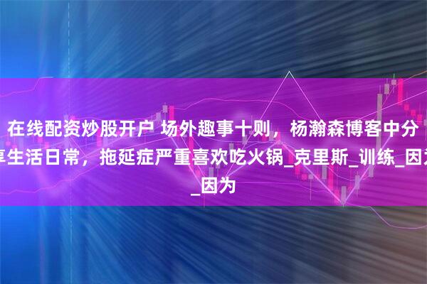 在线配资炒股开户 场外趣事十则，杨瀚森博客中分享生活日常，拖延症严重喜欢吃火锅_克里斯_训练_因为