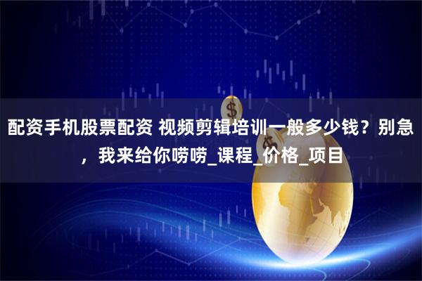 配资手机股票配资 视频剪辑培训一般多少钱？别急，我来给你唠唠_课程_价格_项目