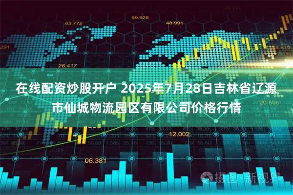 在线配资炒股开户 2025年7月28日吉林省辽源市仙城物流园区有限公司价格行情