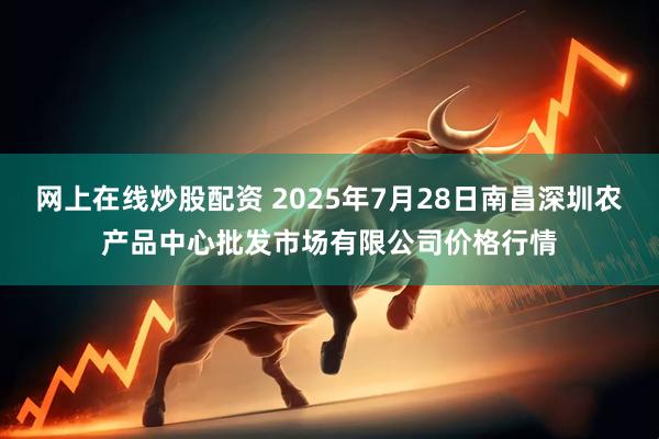 网上在线炒股配资 2025年7月28日南昌深圳农产品中心批发市场有限公司价格行情