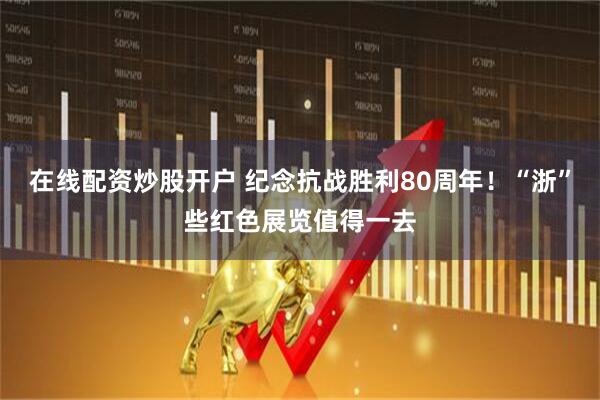 在线配资炒股开户 纪念抗战胜利80周年！“浙”些红色展览值得一去