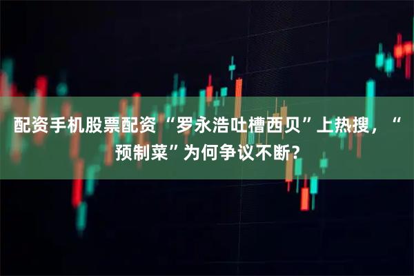 配资手机股票配资 “罗永浩吐槽西贝”上热搜，“预制菜”为何争议不断？
