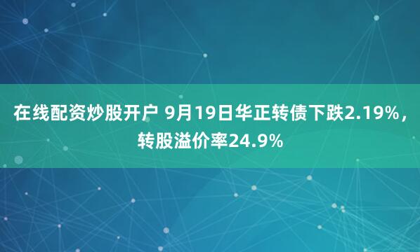 在线配资炒股开户 9月19日华正转债下跌2.19%，转股溢价率24.9%
